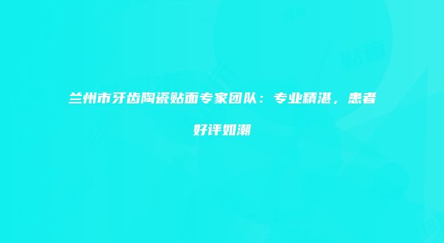 兰州市牙齿陶瓷贴面专家团队：专业精湛，患者好评如潮