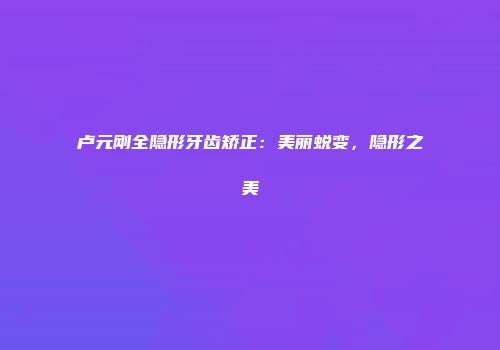卢元刚全隐形牙齿矫正：美丽蜕变，隐形之美