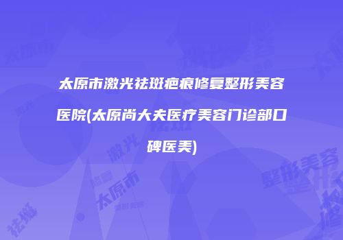 太原市激光祛斑疤痕修复整形美容医院(太原尚大夫医疗美容门诊部口碑医美)