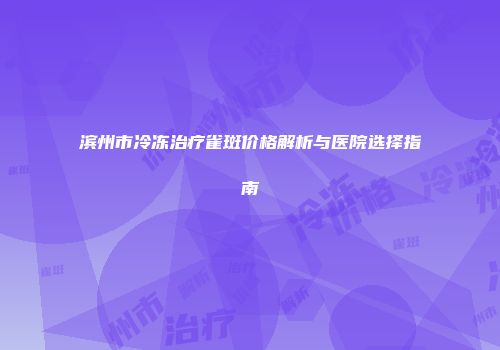 滨州市冷冻治疗雀斑价格解析与医院选择指南
