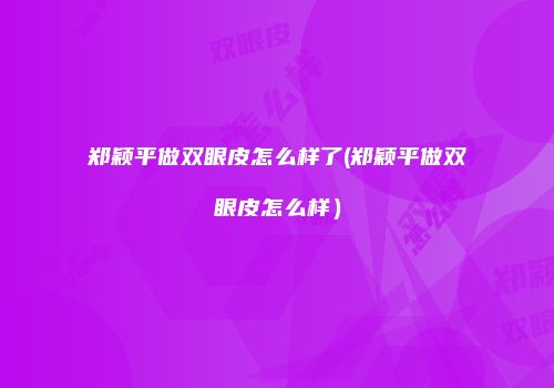 郑颖平做双眼皮怎么样了(郑颖平做双眼皮怎么样）