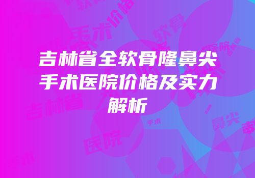 吉林省全软骨隆鼻尖手术医院价格及实力解析