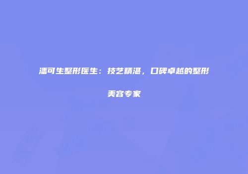 潘可生整形医生：技艺精湛，口碑卓越的整形美容专家