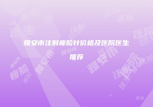 雅安市注射瘦脸针价格及医院医生推荐