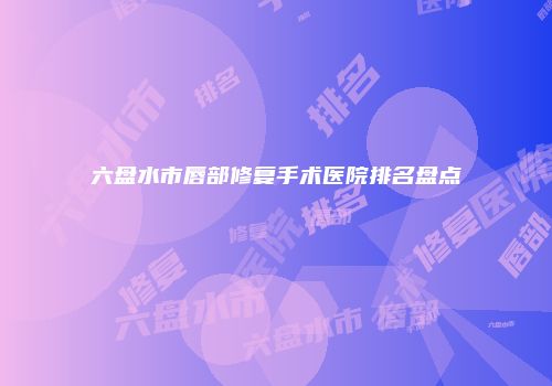 六盘水市唇部修复手术医院排名盘点