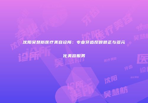 沈阳吴慧舫医疗美容诊所：专业牙齿反颌矫正与多元化美容服务