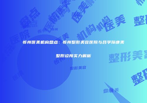 忻州医美机构盘点：忻州整形美容医院与吕学璋康美整形诊所实力解析