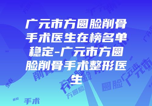 广元市方圆脸削骨手术医生在榜名单稳定-广元市方圆脸削骨手术整形医生