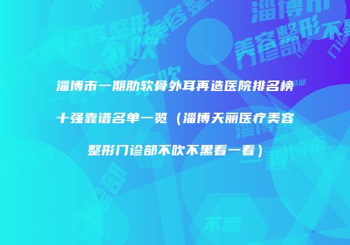 淄博市一期肋软骨外耳再造医院排名榜十强靠谱名单一览（淄博天丽医疗美容整形门诊部不吹不黑看一看）
