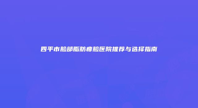 四平市脸部脂肪瘦脸医院推荐与选择指南