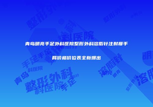 青岛明亮手足外科医院整形外科溶脂针注射瘦手臂价格价位表全新爆出