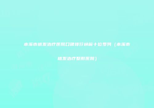 本溪市植发治疗医院口碑排行榜前十位罗列（本溪市植发治疗整形医院）