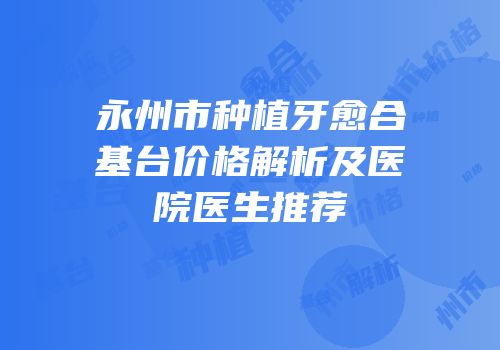 永州市种植牙愈合基台价格解析及医院医生推荐