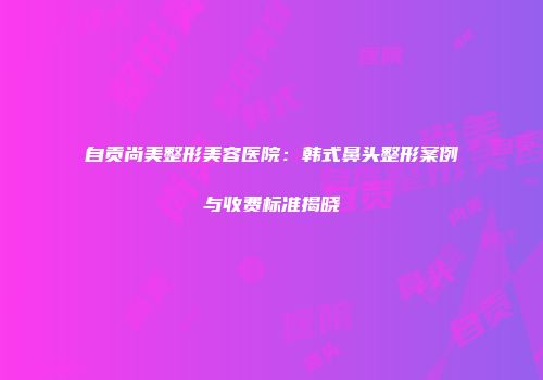 自贡尚美整形美容医院：韩式鼻头整形案例与收费标准揭晓