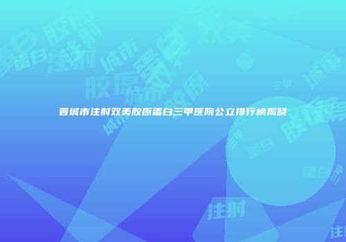 晋城市注射双美胶原蛋白三甲医院公立排行榜揭晓