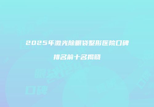2025年激光除眼袋整形医院口碑排名前十名揭晓