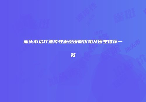汕头市治疗遗传性雀斑医院价格及医生推荐一览