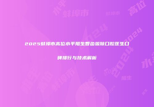 2025蚌埠市高位水平阻生智齿拔除口腔医生口碑排行与技术解析