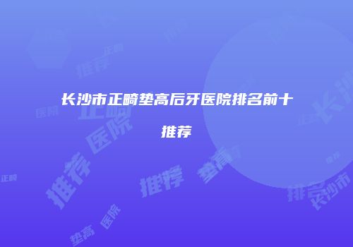 长沙市正畸垫高后牙医院排名前十推荐