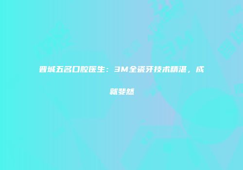 晋城五名口腔医生：3M全瓷牙技术精湛，成就斐然