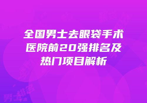 全国男士去眼袋手术医院前20强排名及热门项目解析