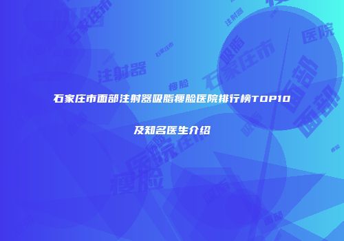 石家庄市面部注射器吸脂瘦脸医院排行榜TOP10及知名医生介绍