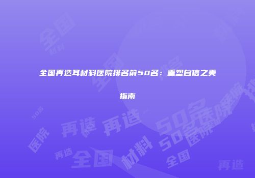 全国再造耳材料医院排名前50名：重塑自信之美指南