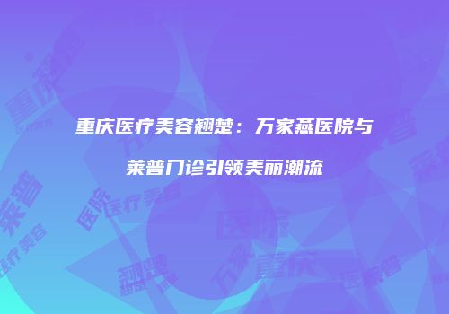 重庆医疗美容翘楚：万家燕医院与莱普门诊引领美丽潮流
