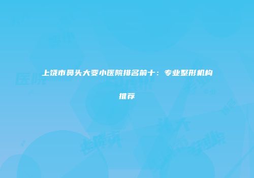 上饶市鼻头大变小医院排名前十：专业整形机构推荐