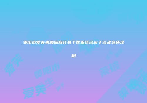 贵阳市爱芙莱玻尿酸打鼻子医生排名前十名及选择攻略