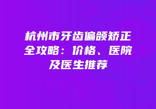 杭州市牙齿偏颌矫正全攻略：价格、医院及医生推荐