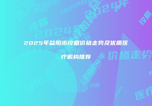 2025年益阳市纹眉价格走势及优质医疗机构推荐