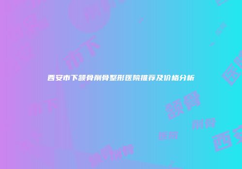 西安市下颔骨削骨整形医院推荐及价格分析