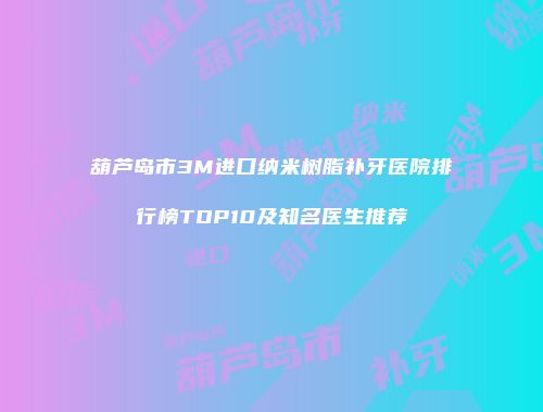 葫芦岛市3M进口纳米树脂补牙医院排行榜TOP10及知名医生推荐