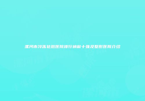 漯河市冷冻祛斑医院排行榜前十强及整形医院介绍