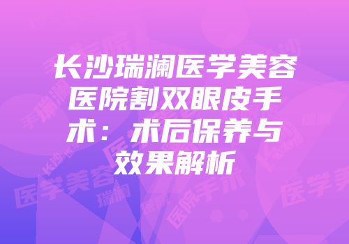 长沙瑞澜医学美容医院割双眼皮手术：术后保养与效果解析