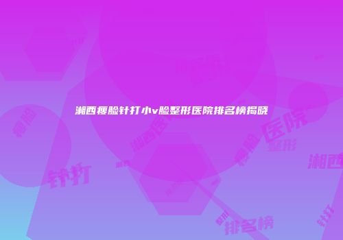 湘西瘦脸针打小v脸整形医院排名榜揭晓