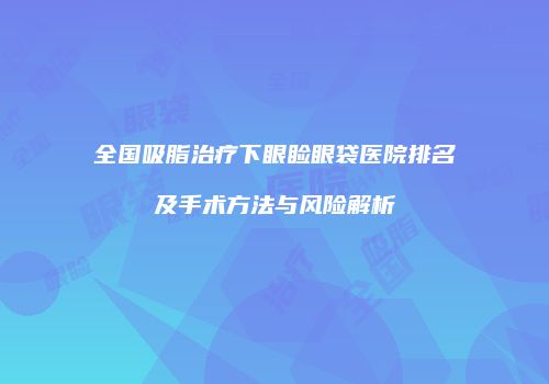 全国吸脂治疗下眼睑眼袋医院排名及手术方法与风险解析