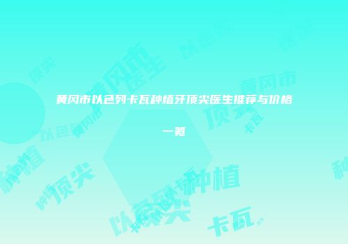 黄冈市以色列卡瓦种植牙顶尖医生推荐与价格一览