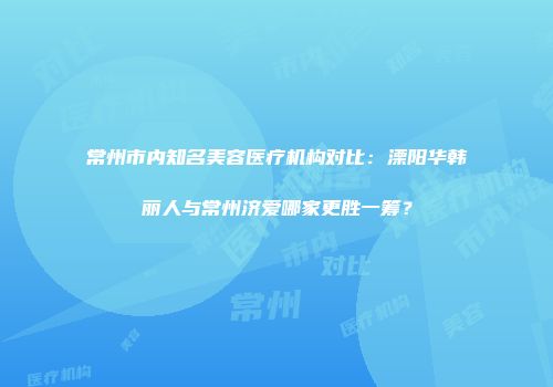 常州市内知名美容医疗机构对比：溧阳华韩丽人与常州济爱哪家更胜一筹？