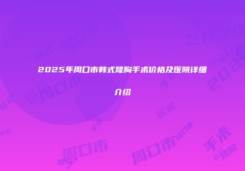 2025年周口市韩式隆胸手术价格及医院详细介绍