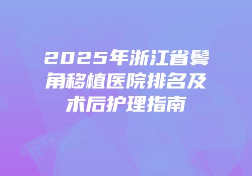 2025年浙江省鬓角移植医院排名及术后护理指南