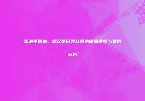 邓洪平医生：武汉整形美容界的明星医师与案例解析