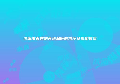 沈阳市直埋法再造耳医院推荐及价格信息