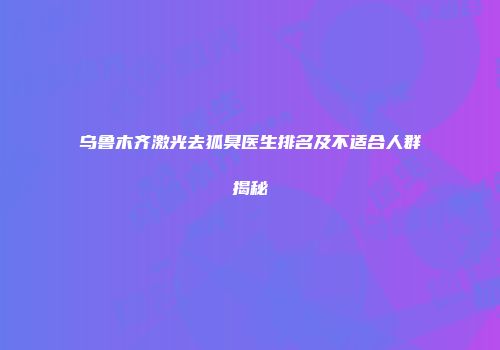 乌鲁木齐激光去狐臭医生排名及不适合人群揭秘