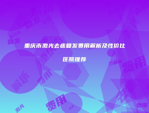 重庆市激光去痣复发费用解析及性价比医院推荐