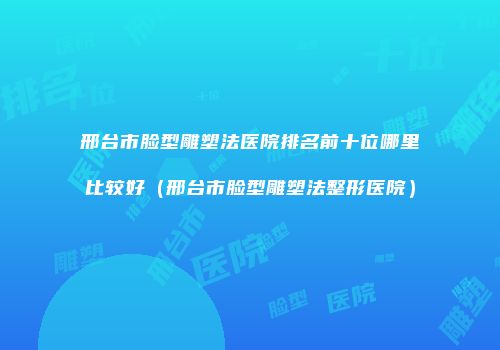 邢台市脸型雕塑法医院排名前十位哪里比较好（邢台市脸型雕塑法整形医院）
