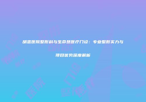 胡忠医院整形科与生命慧医疗门诊：专业整形实力与项目优势深度解析