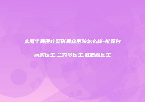 太原华美医疗整形美容医院怎么样-推荐白丽鹏医生,兰秀琴医生,赵志鹏医生