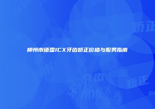 柳州市德国ICX牙齿矫正价格与服务指南